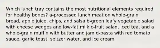 Which lunch tray contains the most nutritional elements required for healthy bones? a-processed lunch meat on whole-grain bread, apple juice, chips, and salsa b-green leafy vegetable salad with cheese wedges and low-fat milk c-fruit salad, iced tea, and a whole-grain muffin with butter and jam d-pasta with red tomato sauce, garlic toast, seltzer water, and ice cream