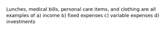 Lunches, medical bills, personal care items, and clothing are all examples of a) income b) fixed expenses c) variable expenses d) investments