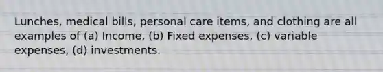 Lunches, medical bills, personal care items, and clothing are all examples of (a) Income, (b) Fixed expenses, (c) variable expenses, (d) investments.