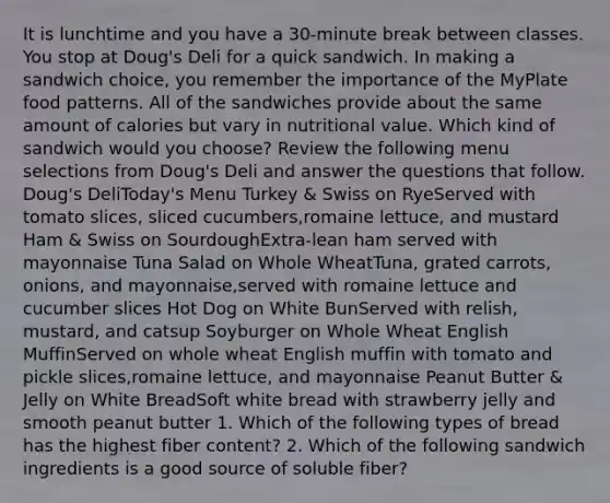 It is lunchtime and you have a 30-minute break between classes. You stop at Doug's Deli for a quick sandwich. In making a sandwich choice, you remember the importance of the MyPlate food patterns. All of the sandwiches provide about the same amount of calories but vary in nutritional value. Which kind of sandwich would you choose? Review the following menu selections from Doug's Deli and answer the questions that follow. Doug's DeliToday's Menu Turkey & Swiss on RyeServed with tomato slices, sliced cucumbers,romaine lettuce, and mustard Ham & Swiss on SourdoughExtra-lean ham served with mayonnaise Tuna Salad on Whole WheatTuna, grated carrots, onions, and mayonnaise,served with romaine lettuce and cucumber slices Hot Dog on White BunServed with relish, mustard, and catsup Soyburger on Whole Wheat English MuffinServed on whole wheat English muffin with tomato and pickle slices,romaine lettuce, and mayonnaise Peanut Butter & Jelly on White BreadSoft white bread with strawberry jelly and smooth peanut butter 1. Which of the following types of bread has the highest fiber content? 2. Which of the following sandwich ingredients is a good source of soluble fiber?