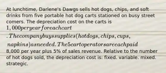 At lunchtime, Darlene's Dawgs sells hot dogs, chips, and soft drinks from five portable hot dog carts stationed on busy street comers. The depreciation cost on the carts is 1,000 per year for each cart. The company buys supplies (hot dogs, chips, cups, napkins) as needed. The 5 cart operators are each paid8,000 per year plus 5% of sales revenue. Relative to the number of hot dogs sold, the depreciation cost is: fixed. variable. mixed. strategic.