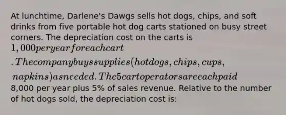 At lunchtime, Darlene's Dawgs sells hot dogs, chips, and soft drinks from five portable hot dog carts stationed on busy street corners. The depreciation cost on the carts is 1,000 per year for each cart. The company buys supplies (hot dogs, chips, cups, napkins) as needed. The 5 cart operators are each paid8,000 per year plus 5% of sales revenue. Relative to the number of hot dogs sold, the depreciation cost is: