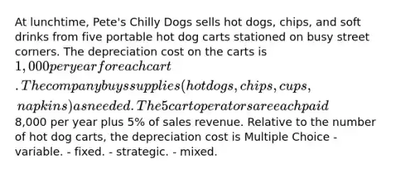 At lunchtime, Pete's Chilly Dogs sells hot dogs, chips, and soft drinks from five portable hot dog carts stationed on busy street corners. The depreciation cost on the carts is 1,000 per year for each cart. The company buys supplies (hot dogs, chips, cups, napkins) as needed. The 5 cart operators are each paid8,000 per year plus 5% of sales revenue. Relative to the number of hot dog carts, the depreciation cost is Multiple Choice - variable. - fixed. - strategic. - mixed.