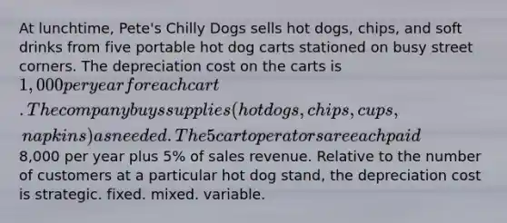 At lunchtime, Pete's Chilly Dogs sells hot dogs, chips, and soft drinks from five portable hot dog carts stationed on busy street corners. The depreciation cost on the carts is 1,000 per year for each cart. The company buys supplies (hot dogs, chips, cups, napkins) as needed. The 5 cart operators are each paid8,000 per year plus 5% of sales revenue. Relative to the number of customers at a particular hot dog stand, the depreciation cost is strategic. fixed. mixed. variable.