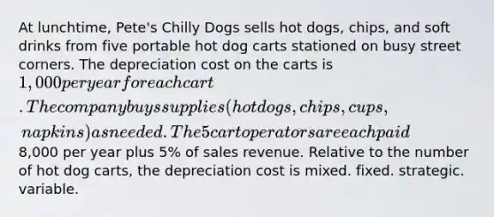 At lunchtime, Pete's Chilly Dogs sells hot dogs, chips, and soft drinks from five portable hot dog carts stationed on busy street corners. The depreciation cost on the carts is 1,000 per year for each cart. The company buys supplies (hot dogs, chips, cups, napkins) as needed. The 5 cart operators are each paid8,000 per year plus 5% of sales revenue. Relative to the number of hot dog carts, the depreciation cost is mixed. fixed. strategic. variable.