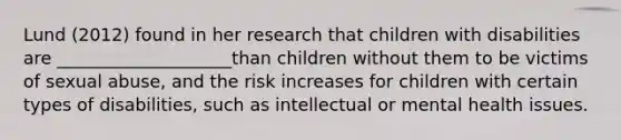 Lund (2012) found in her research that children with disabilities are ____________________than children without them to be victims of sexual abuse, and the risk increases for children with certain types of disabilities, such as intellectual or mental health issues.