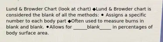 Lund & Browder Chart (look at chart) ◆Lund & Browder chart is considered the blank of all the methods: ⚫ Assigns a specific number to each body part ◆Often used to measure burns in blank and blank. ⚫Allows for ______blank_____ in percentages of body surface area.