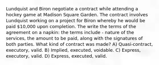 Lundquist and Biron negotiate a contract while attending a hockey game at Madison Square Garden. The contract involves Lundquist working on a project for Biron whereby he would be paid 10,000 upon completion. The write the terms of the agreement on a napkin: the terms include - nature of the services, the amount to be paid, along with the signatures of both parties. What kind of contract was made? A) Quasi-contract, executory, valid. B) Implied, executed, voidable. C) Express, executory, valid. D) Express, executed, valid.