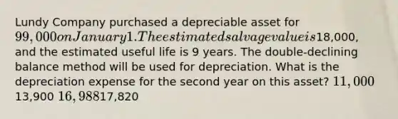 Lundy Company purchased a depreciable asset for 99,000 on January 1. The estimated salvage value is18,000, and the estimated useful life is 9 years. The double-declining balance method will be used for depreciation. What is the depreciation expense for the second year on this asset? 11,00013,900 16,98817,820