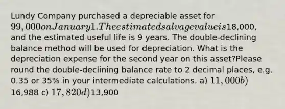 Lundy Company purchased a depreciable asset for 99,000 on January 1. The estimated salvage value is18,000, and the estimated useful life is 9 years. The double-declining balance method will be used for depreciation. What is the depreciation expense for the second year on this asset?Please round the double-declining balance rate to 2 decimal places, e.g. 0.35 or 35% in your intermediate calculations. a) 11,000 b)16,988 c) 17,820 d)13,900