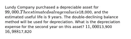 Lundy Company purchased a depreciable asset for 99,000. The estimated salvage value is18,000, and the estimated useful life is 9 years. The double-declining balance method will be used for depreciation. What is the depreciation expense for the second year on this asset? 11,00013,900 16,98817,820