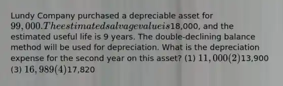 Lundy Company purchased a depreciable asset for 99,000. The estimated salvage value is18,000, and the estimated useful life is 9 years. The double-declining balance method will be used for depreciation. What is the depreciation expense for the second year on this asset? (1) 11,000 (2)13,900 (3) 16,989 (4)17,820