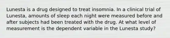 Lunesta is a drug designed to treat insomnia. In a clinical trial of Lunesta, amounts of sleep each night were measured before and after subjects had been treated with the drug. At what level of measurement is the dependent variable in the Lunesta study?