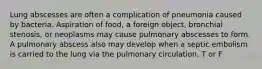 Lung abscesses are often a complication of pneumonia caused by bacteria. Aspiration of food, a foreign object, bronchial stenosis, or neoplasms may cause pulmonary abscesses to form. A pulmonary abscess also may develop when a septic embolism is carried to the lung via the pulmonary circulation. T or F