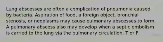 Lung abscesses are often a complication of pneumonia caused by bacteria. Aspiration of food, a foreign object, bronchial stenosis, or neoplasms may cause pulmonary abscesses to form. A pulmonary abscess also may develop when a septic embolism is carried to the lung via the pulmonary circulation. T or F