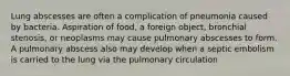 Lung abscesses are often a complication of pneumonia caused by bacteria. Aspiration of food, a foreign object, bronchial stenosis, or neoplasms may cause pulmonary abscesses to form. A pulmonary abscess also may develop when a septic embolism is carried to the lung via the pulmonary circulation