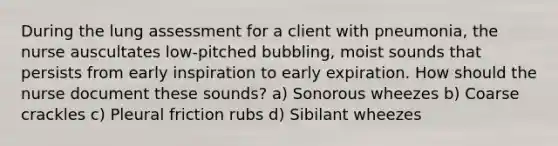 During the lung assessment for a client with pneumonia, the nurse auscultates low-pitched bubbling, moist sounds that persists from early inspiration to early expiration. How should the nurse document these sounds? a) Sonorous wheezes b) Coarse crackles c) Pleural friction rubs d) Sibilant wheezes