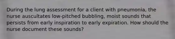 During the lung assessment for a client with pneumonia, the nurse auscultates low-pitched bubbling, moist sounds that persists from early inspiration to early expiration. How should the nurse document these sounds?