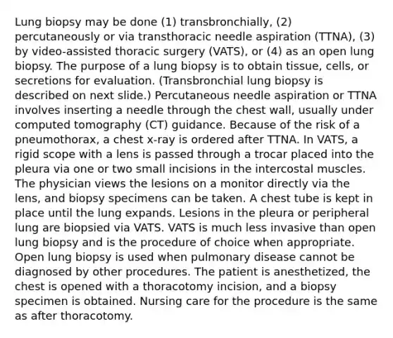 Lung biopsy may be done (1) transbronchially, (2) percutaneously or via transthoracic needle aspiration (TTNA), (3) by video-assisted thoracic surgery (VATS), or (4) as an open lung biopsy. The purpose of a lung biopsy is to obtain tissue, cells, or secretions for evaluation. (Transbronchial lung biopsy is described on next slide.) Percutaneous needle aspiration or TTNA involves inserting a needle through the chest wall, usually under computed tomography (CT) guidance. Because of the risk of a pneumothorax, a chest x-ray is ordered after TTNA. In VATS, a rigid scope with a lens is passed through a trocar placed into the pleura via one or two small incisions in the intercostal muscles. The physician views the lesions on a monitor directly via the lens, and biopsy specimens can be taken. A chest tube is kept in place until the lung expands. Lesions in the pleura or peripheral lung are biopsied via VATS. VATS is much less invasive than open lung biopsy and is the procedure of choice when appropriate. Open lung biopsy is used when pulmonary disease cannot be diagnosed by other procedures. The patient is anesthetized, the chest is opened with a thoracotomy incision, and a biopsy specimen is obtained. Nursing care for the procedure is the same as after thoracotomy.