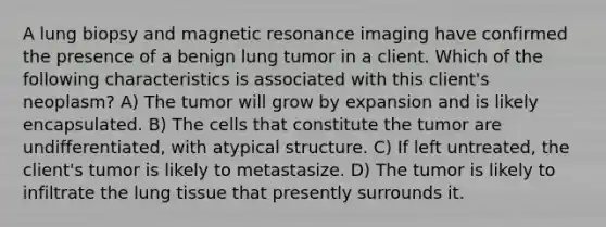 A lung biopsy and magnetic resonance imaging have confirmed the presence of a benign lung tumor in a client. Which of the following characteristics is associated with this client's neoplasm? A) The tumor will grow by expansion and is likely encapsulated. B) The cells that constitute the tumor are undifferentiated, with atypical structure. C) If left untreated, the client's tumor is likely to metastasize. D) The tumor is likely to infiltrate the lung tissue that presently surrounds it.