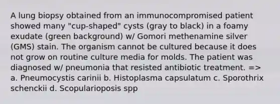 A lung biopsy obtained from an immunocompromised patient showed many "cup-shaped" cysts (gray to black) in a foamy exudate (green background) w/ Gomori methenamine silver (GMS) stain. The organism cannot be cultured because it does not grow on routine culture media for molds. The patient was diagnosed w/ pneumonia that resisted antibiotic treatment. => a. Pneumocystis carinii b. Histoplasma capsulatum c. Sporothrix schenckii d. Scopularioposis spp