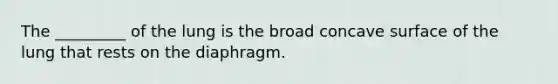 The _________ of the lung is the broad concave surface of the lung that rests on the diaphragm.