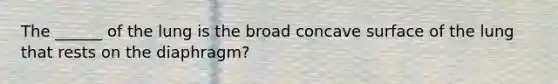 The ______ of the lung is the broad concave surface of the lung that rests on the diaphragm?
