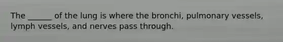 The ______ of the lung is where the bronchi, pulmonary vessels, lymph vessels, and nerves pass through.