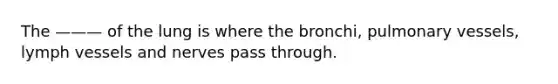 The ——— of the lung is where the bronchi, pulmonary vessels, lymph vessels and nerves pass through.