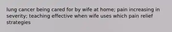 lung cancer being cared for by wife at home; pain increasing in severity; teaching effective when wife uses which pain relief strategies