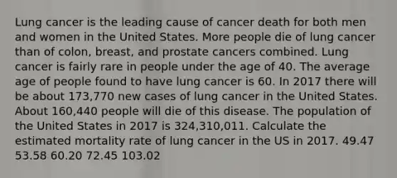 Lung cancer is the leading cause of cancer death for both men and women in the United States. More people die of lung cancer than of colon, breast, and prostate cancers combined. Lung cancer is fairly rare in people under the age of 40. The average age of people found to have lung cancer is 60. In 2017 there will be about 173,770 new cases of lung cancer in the United States. About 160,440 people will die of this disease. The population of the United States in 2017 is 324,310,011. Calculate the estimated mortality rate of lung cancer in the US in 2017. 49.47 53.58 60.20 72.45 103.02