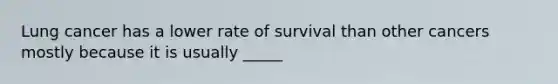 Lung cancer has a lower rate of survival than other cancers mostly because it is usually _____