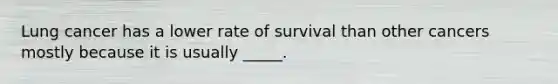 Lung cancer has a lower rate of survival than other cancers mostly because it is usually _____.