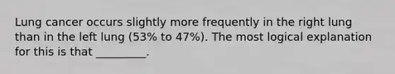 Lung cancer occurs slightly more frequently in the right lung than in the left lung (53% to 47%). The most logical explanation for this is that _________.