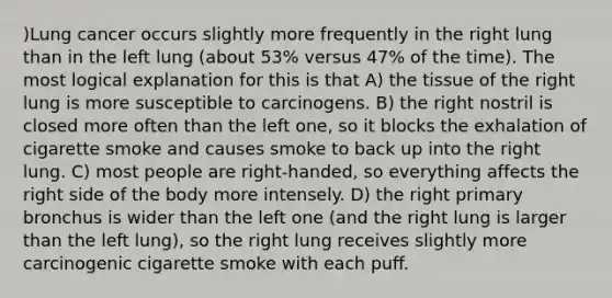 )Lung cancer occurs slightly more frequently in the right lung than in the left lung (about 53% versus 47% of the time). The most logical explanation for this is that A) the tissue of the right lung is more susceptible to carcinogens. B) the right nostril is closed more often than the left one, so it blocks the exhalation of cigarette smoke and causes smoke to back up into the right lung. C) most people are right-handed, so everything affects the right side of the body more intensely. D) the right primary bronchus is wider than the left one (and the right lung is larger than the left lung), so the right lung receives slightly more carcinogenic cigarette smoke with each puff.