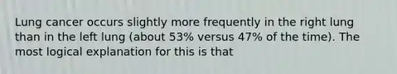 Lung cancer occurs slightly more frequently in the right lung than in the left lung (about 53% versus 47% of the time). The most logical explanation for this is that