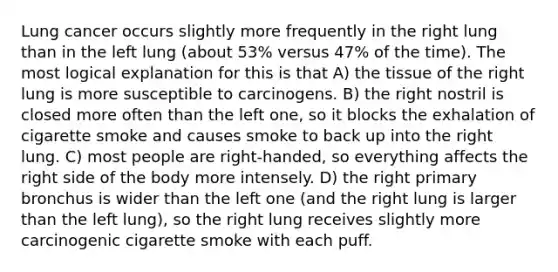 Lung cancer occurs slightly more frequently in the right lung than in the left lung (about 53% versus 47% of the time). The most logical explanation for this is that A) the tissue of the right lung is more susceptible to carcinogens. B) the right nostril is closed more often than the left one, so it blocks the exhalation of cigarette smoke and causes smoke to back up into the right lung. C) most people are right-handed, so everything affects the right side of the body more intensely. D) the right primary bronchus is wider than the left one (and the right lung is larger than the left lung), so the right lung receives slightly more carcinogenic cigarette smoke with each puff.