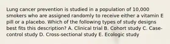 Lung cancer prevention is studied in a population of 10,000 smokers who are assigned randomly to receive either a vitamin E pill or a placebo. Which of the following types of study designs best fits this description? A. Clinical trial B. Cohort study C. Case-control study D. Cross-sectional study E. Ecologic study