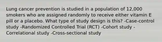 Lung cancer prevention is studied in a population of 12,000 smokers who are assigned randomly to receive either vitamin E pill or a placebo. What type of study design is this? -Case-control study -Randomized Controlled Trial (RCT) -Cohort study -Correlational study -Cross-sectional study