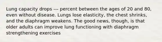 Lung capacity drops --- percent between the ages of 20 and 80, even without disease. Lungs lose elasticity, the chest shrinks, and the diaphragm weakens. The good news, though, is that older adults can improve lung functioning with diaphragm strengthening exercises