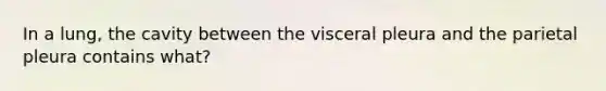 In a lung, the cavity between the visceral pleura and the parietal pleura contains what?