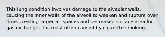 This lung condition involves damage to the alveolar walls, causing the inner walls of the alveoli to weaken and rupture over time, creating larger air spaces and decreased surface area for gas exchange. It is most often caused by cigarette smoking.