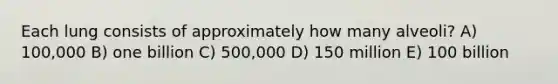 Each lung consists of approximately how many alveoli? A) 100,000 B) one billion C) 500,000 D) 150 million E) 100 billion