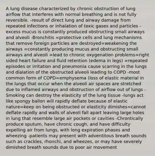 A lung disease characterized by chronic obstruction of lung airflow that interferes with normal breathing and is not fully reversible. -result of direct lung and airway damage from repeated infections or inhalation of toxic gases and particles -excess mucus is constantly produced obstructing small airways and alveoli -Bronchitis =protective cells and lung mechanisms that remove foreign particles are destroyed=weakening the airways =constantly producing mucus and obstructing small airways and alveoli =lead to chronic oxygenation problems=right sided heart failure and fluid retention (edema in legs) =repeated episodes or irritation and pneumonia cause scarring in the lungs and dialation of the obstructed alveoli leading to COPD -most common form of COPD=emphysema (loss of elastic material in the lungs that occur when the alveoli air spaces are stretched due to inflamed airways and obstruction of airflow out of lungs -Smoking can destroy the elasticity of the lung tissue -lungs act like spongy ballon will rapidly deflate because of elastic nature=keep on being obstructed or elasticity dimishes=cannot deflate rapidly and walls of alveoli fall apart leaving large holes in lung that resemble large air pockets or cavities -Chrontically produce sputum, have chronic cough, and have difficulty expelling air from lungs, with long expiration phases and wheezing -patients may present with adventitous breath sounds such as crackles, rhonchi, and wheezes, or may have severely dimished breath sounds due to poor air movement