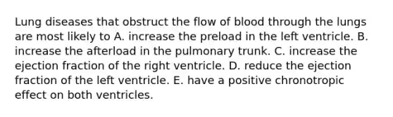 Lung diseases that obstruct the flow of blood through the lungs are most likely to A. increase the preload in the left ventricle. B. increase the afterload in the pulmonary trunk. C. increase the ejection fraction of the right ventricle. D. reduce the ejection fraction of the left ventricle. E. have a positive chronotropic effect on both ventricles.