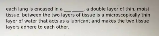 each lung is encased in a ___ _____, a double layer of thin, moist tissue. between the two layers of tissue is a microscopically thin layer of water that acts as a lubricant and makes the two tissue layers adhere to each other.