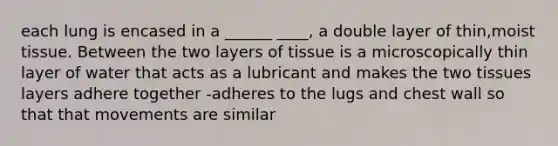 each lung is encased in a ______ ____, a double layer of thin,moist tissue. Between the two layers of tissue is a microscopically thin layer of water that acts as a lubricant and makes the two tissues layers adhere together -adheres to the lugs and chest wall so that that movements are similar