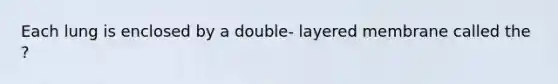 Each lung is enclosed by a double- layered membrane called the ?