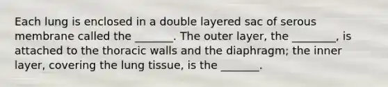 Each lung is enclosed in a double layered sac of serous membrane called the _______. The outer layer, the ________, is attached to the thoracic walls and the diaphragm; the inner layer, covering the lung tissue, is the _______.