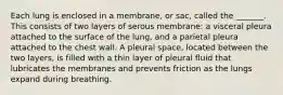 Each lung is enclosed in a membrane, or sac, called the _______. This consists of two layers of serous membrane: a visceral pleura attached to the surface of the lung, and a parietal pleura attached to the chest wall. A pleural space, located between the two layers, is filled with a thin layer of pleural fluid that lubricates the membranes and prevents friction as the lungs expand during breathing.